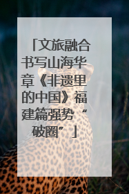 文旅融合书写山海华章《非遗里的中国》福建篇强势“破圈”