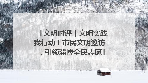 文明时评｜文明实践我行动！市民文明巡访，引领淄博全民志愿