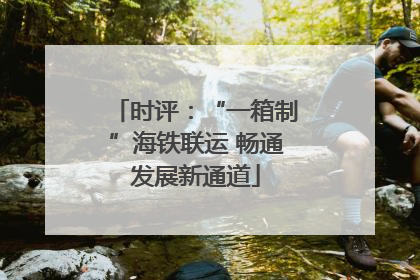 时评：“一箱制”海铁联运 畅通发展新通道