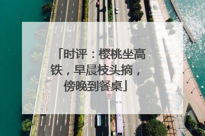 时评：樱桃坐高铁，早晨枝头摘，傍晚到餐桌