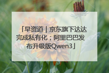 早资道｜京东旗下达达完成私有化；阿里巴巴发布升级版Qwen3