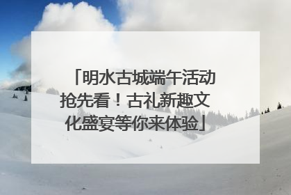 明水古城端午活动抢先看！古礼新趣文化盛宴等你来体验