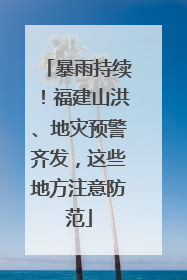 暴雨持续！福建山洪、地灾预警齐发，这些地方注意防范