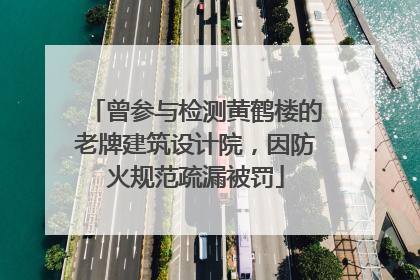 曾参与检测黄鹤楼的老牌建筑设计院，因防火规范疏漏被罚