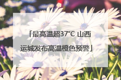 最高温超37℃ 山西运城发布高温橙色预警
