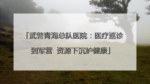 武警青海总队医院：医疗巡诊到军营  资源下沉护健康