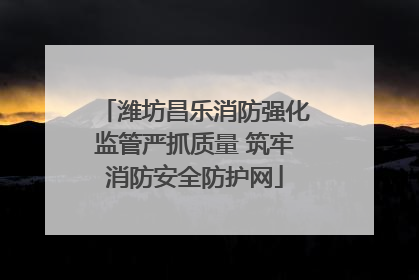 潍坊昌乐消防强化监管严抓质量 筑牢消防安全防护网