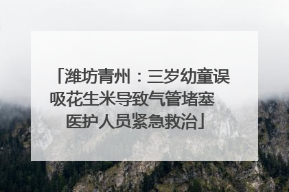 潍坊青州：三岁幼童误吸花生米导致气管堵塞 医护人员紧急救治