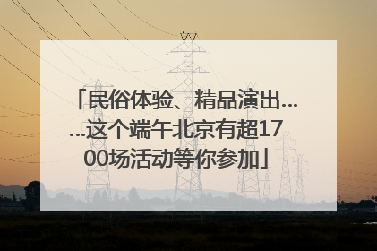 民俗体验、精品演出……这个端午北京有超1700场活动等你参加
