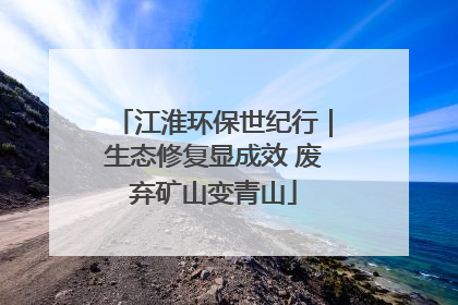 江淮环保世纪行｜生态修复显成效 废弃矿山变青山