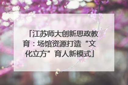 江苏师大创新思政教育：场馆资源打造“文化立方”育人新模式