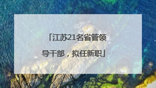 江苏21名省管领导干部，拟任新职