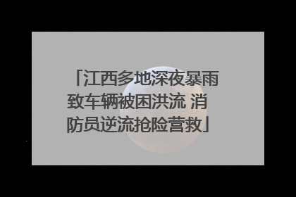 江西多地深夜暴雨致车辆被困洪流 消防员逆流抢险营救