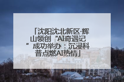 沈阳沈北新区·辉山领创“AI奇遇记”成功举办：沉浸科普点燃AI热情