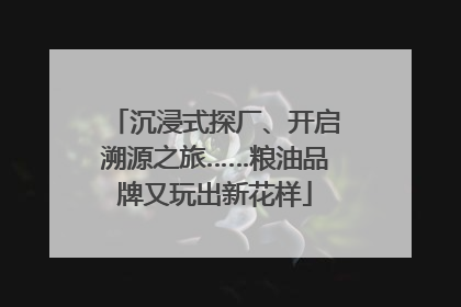 沉浸式探厂、开启溯源之旅……粮油品牌又玩出新花样