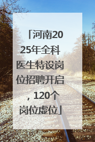 河南2025年全科医生特设岗位招聘开启，120个岗位虚位