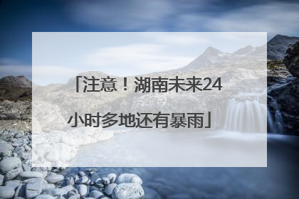 注意！湖南未来24小时多地还有暴雨