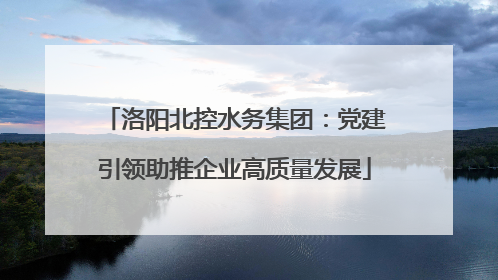 洛阳北控水务集团：党建引领助推企业高质量发展