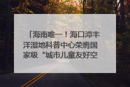 海南唯一！海口潭丰洋湿地科普中心荣膺国家级“城市儿童友好空间建设园区”称号