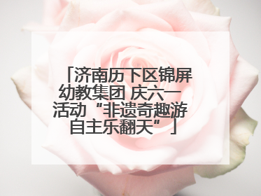 济南历下区锦屏幼教集团 庆六一活动“非遗奇趣游 自主乐翻天”