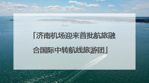 济南机场迎来首批航旅融合国际中转航线旅游团