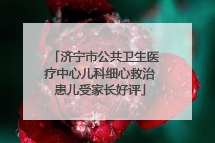 济宁市公共卫生医疗中心儿科细心救治患儿受家长好评