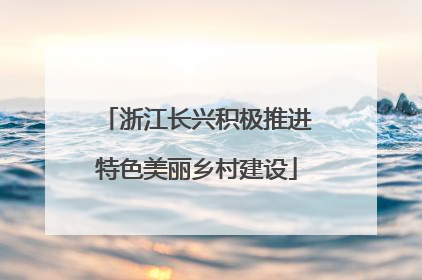 浙江长兴积极推进特色美丽乡村建设