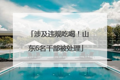 涉及违规吃喝！山东6名干部被处理