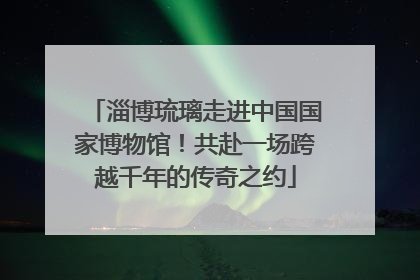 淄博琉璃走进中国国家博物馆！共赴一场跨越千年的传奇之约