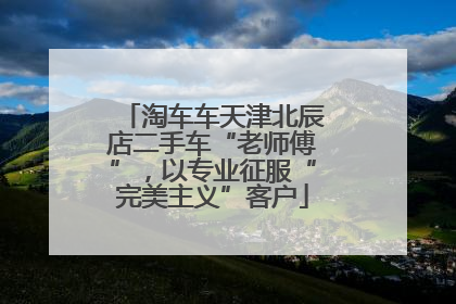 淘车车天津北辰店二手车“老师傅”，以专业征服“完美主义”客户