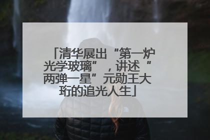 清华展出“第一炉光学玻璃”，讲述“两弹一星”元勋王大珩的追光人生