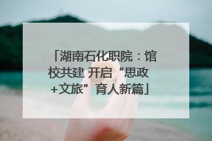 湖南石化职院：馆校共建 开启“思政+文旅”育人新篇