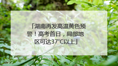 湖南再发高温黄色预警！高考首日，局部地区可达37℃以上