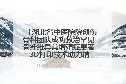 湖北省中医院院创伤骨科团队成功救治罕见骨纤维异常增殖症患者 3D打印技术助力精准矫形手术