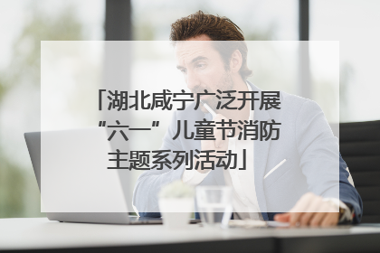 湖北咸宁广泛开展“六一”儿童节消防主题系列活动