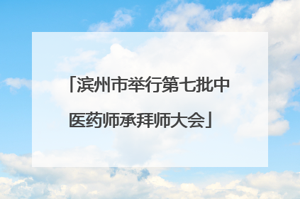 滨州市举行第七批中医药师承拜师大会