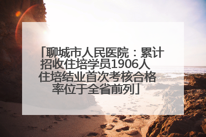 聊城市人民医院：累计招收住培学员1906人 住培结业首次考核合格率位于全省前列