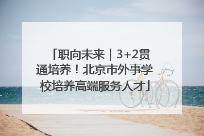 职向未来｜3+2贯通培养！北京市外事学校培养高端服务人才