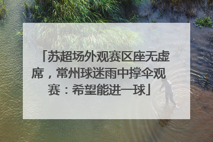 苏超场外观赛区座无虚席，常州球迷雨中撑伞观赛：希望能进一球