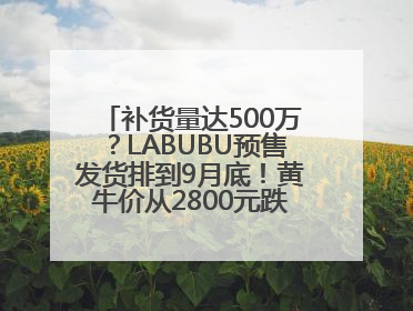 补货量达500万？LABUBU预售发货排到9月底！黄牛价从2800元跌到650元