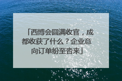 西博会圆满收官，成都收获了什么？企业意向订单纷至沓来