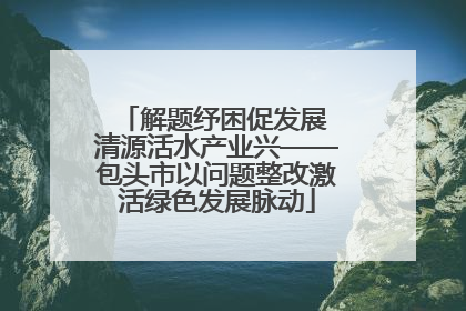 解题纾困促发展 清源活水产业兴——包头市以问题整改激活绿色发展脉动