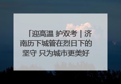 迎高温 护双考｜济南历下城管在烈日下的坚守 只为城市更美好 学子更安心