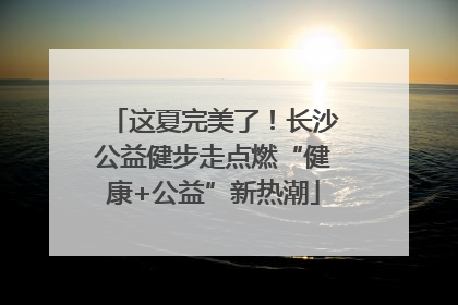 这夏完美了！长沙公益健步走点燃“健康+公益”新热潮