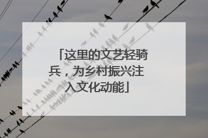 这里的文艺轻骑兵，为乡村振兴注入文化动能