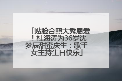 贴脸合照大秀恩爱！杜海涛为36岁沈梦辰甜蜜庆生：歌手女主持生日快乐