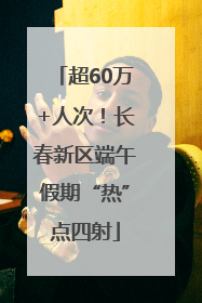 超60万+人次！长春新区端午假期“热”点四射