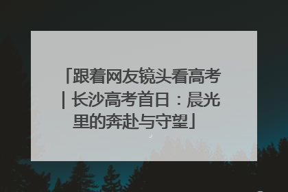 跟着网友镜头看高考｜长沙高考首日：晨光里的奔赴与守望