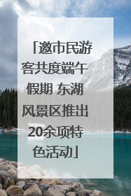 邀市民游客共度端午假期 东湖风景区推出20余项特色活动