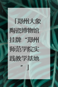 郑州大象陶瓷博物馆挂牌“郑州师范学院实践教学基地”